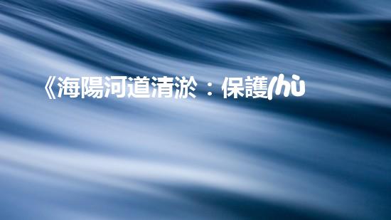 《海陽河道清淤：保護(hù)生態(tài)，暢通水路，維護(hù)安全》